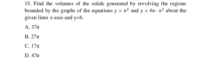 15. Find the volumes of the solids generated by revolving the regions
bounded by the graphs of the equations y = x² and y = 6x- x² about the
given lines x-axis and y=6.
A. 37T
B. 27T
C. 17T
D. 47T