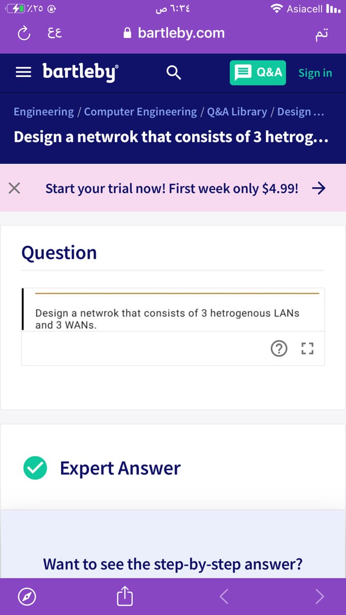 Asiacell lI.
こ EE
bartleby.com
= bartleby
E Q&A
Sign in
Engineering / Computer Engineering / Q&A Library / Design...
Design a netwrok that consists of 3 hetrog...
Start your trial now! First week only $4.99! >
Question
Design a netwrok that consists of 3 hetrogenous LANS
and 3 WANS.
Expert Answer
Want to see the step-by-step answer?
