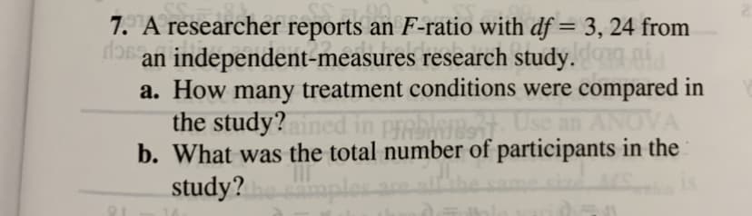 7. A researcher reports an F-ratio with df = 3, 24 from
an independent-measures research study.
a. How many treatment conditions were compared in
the study?ned in prebler Use an ANOVA
b. What was the total number of participants in the
study?
%3D
aples
