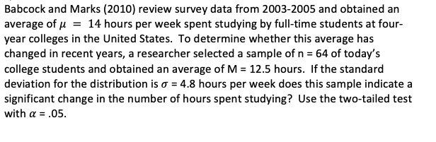 Babcock and Marks (2010) review survey data from 2003-2005 and obtained an
average of µ = 14 hours per week spent studying by full-time students at four-
year colleges in the United States. To determine whether this average has
changed in recent years, a researcher selected a sample of n = 64 of today's
college students and obtained an average of M = 12.5 hours. If the standard
deviation for the distribution is o = 4.8 hours per week does this sample indicate a
significant change in the number of hours spent studying? Use the two-tailed test
with a = .05.
