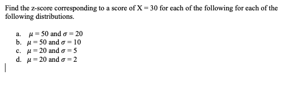 Find the z-score corresponding to a score of X = 30 for each of the following for each of the
following distributions.
a. µ= 50 and o = 20
b. u= 50 and o = 10
c. u= 20 and o = 5
d. u = 20 and o = 2
