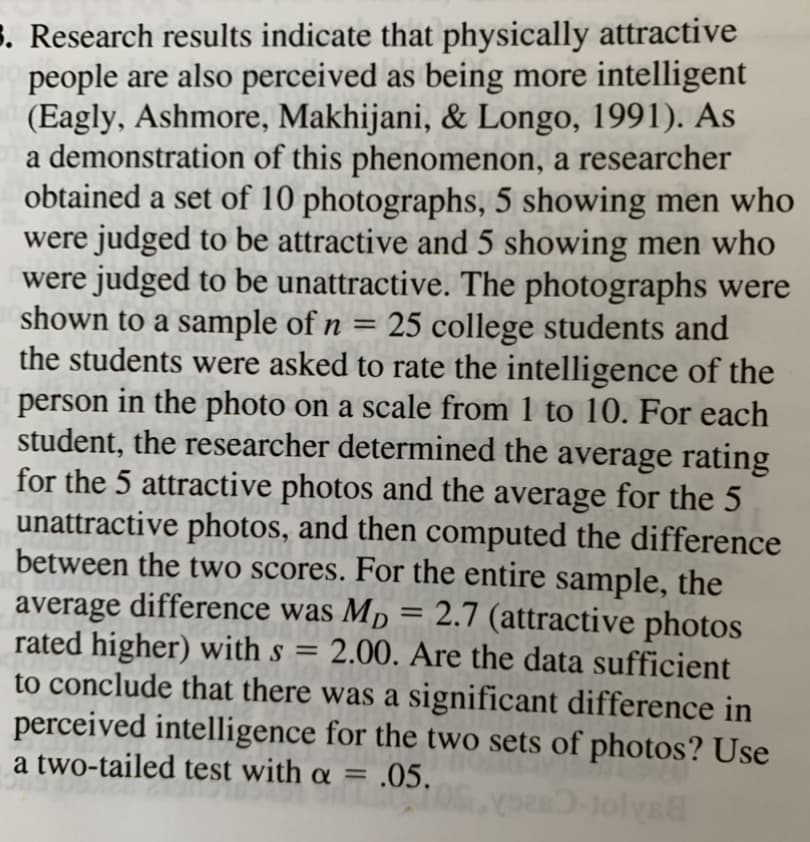 Research results indicate that physically attractive
people are also perceived as being more intelligent
(Eagly, Ashmore, Makhijani, & Longo, 1991). As
a demonstration of this phenomenon, a researcher
obtained a set of 10 photographs, 5 showing men who
were judged to be attractive and 5 showing men who
were judged to be unattractive. The photographs were
shown to a sample of n = 25 college students and
the students were asked to rate the intelligence of the
person in the photo on a scale from 1 to 10. For each
student, the researcher determined the average rating
for the 5 attractive photos and the average for the 5
unattractive photos, and then computed the difference
between the two scores. For the entire sample, the
average difference was Mp = 2.7 (attractive photos
rated higher) with s = 2.00. Are the data sufficient
to conclude that there was a significant difference in
perceived intelligence for the two sets of photos? Use
a two-tailed test with a = .05.
%3D
