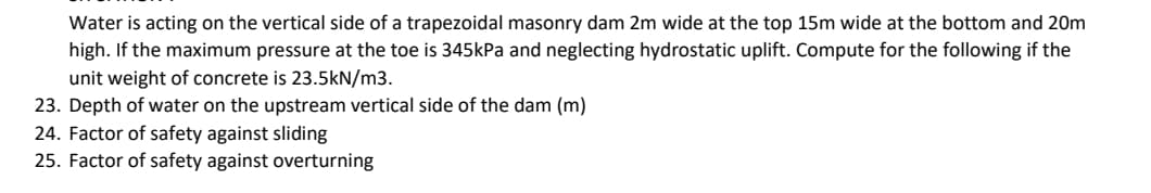 Water is acting on the vertical side of a trapezoidal masonry dam 2m wide at the top 15m wide at the bottom and 20m
high. If the maximum pressure at the toe is 345kPa and neglecting hydrostatic uplift. Compute for the following if the
unit weight of concrete is 23.5kN/m3.
23. Depth of water on the upstream vertical side of the dam (m)
24. Factor of safety against sliding
25. Factor of safety against overturning