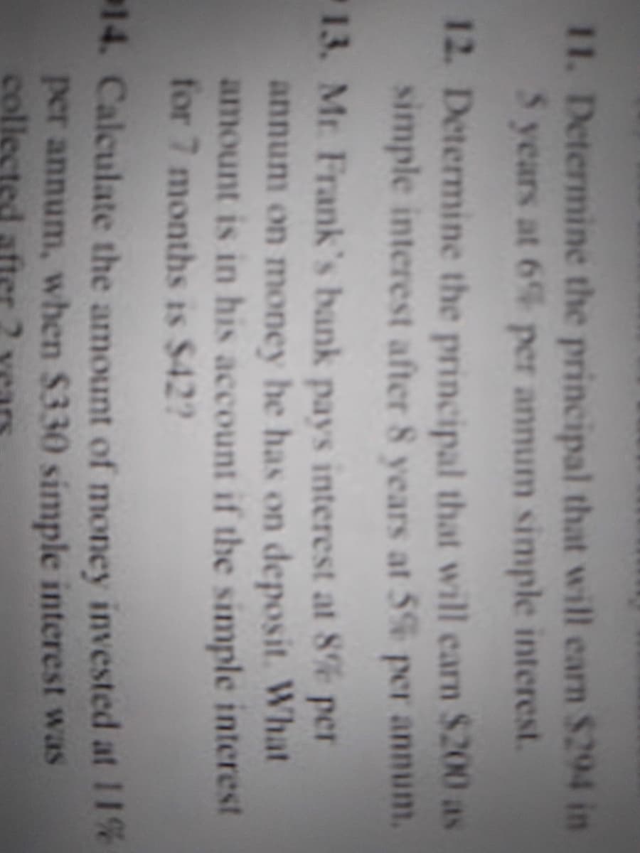 11. Determine the principal that will earn $294 in
5 years at 6% per annum simple interest.
12. Determine the principal that will carn $200 as
simple interest after 8 years at 5% per annum.
13. Mr Frank's bank
pays interest at 8e per
annum on money he has on deposit. What
amount is in his account if the simple interest
for 7 months is $42?
14. Calculate the amount of money invested at 11%
per annum, when $330 simple interest was
collected after
