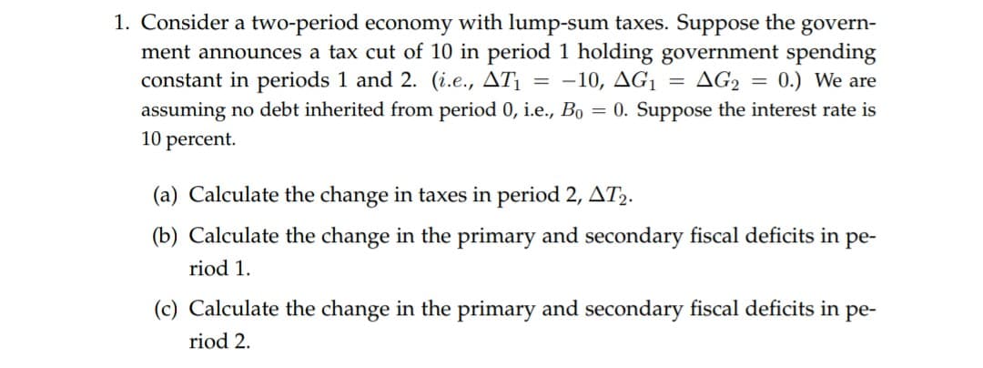 1. Consider a two-period economy with lump-sum taxes. Suppose the
ment announces a tax cut of 10 in period 1 holding government spending
constant in periods 1 and 2. (i.e., AT
assuming no debt inherited from period 0, i.e., Bo 0. Suppose the interest rate is
10 percent
govern-
AG2
0.) We are
-10, AG1
(a) Calculate the change in taxes in period 2, AT2.
(b) Calculate the change in the primary and secondary fiscal deficits in pe-
riod 1
(c) Calculate the change in the primary and secondary fiscal deficits in pe-
riod 2
