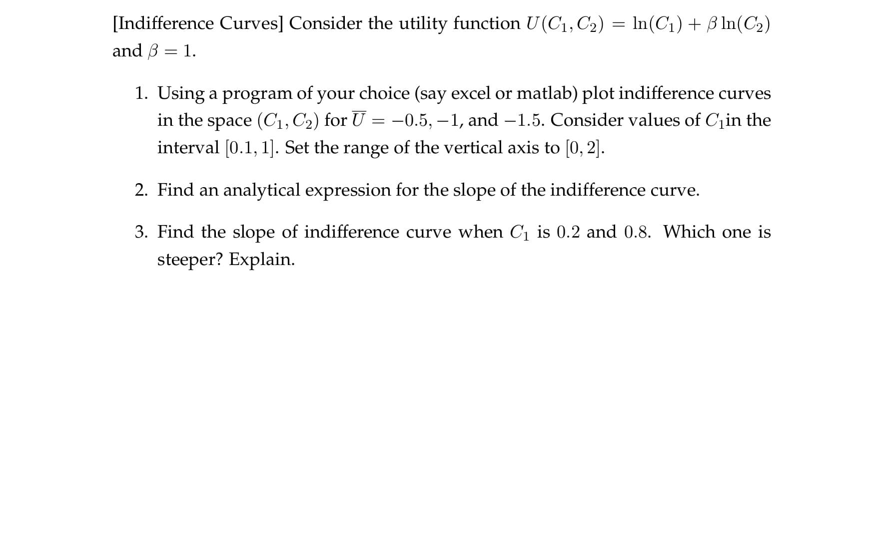 [Indifference Curves] Consider the utility function U(C1, C2)
and B 1
In(C1)BIn(C2)
1. Using a program of your choice (say excel or matlab) plot indifference curves
in the space (C1, C2) for U =-0.5, -1, and -1.5. Consider values of Cin the
interval [0.1, 1]. Set the range of the vertical axis to [0, 2].
2. Find an analytical expression for the slope of the indifference curve
3. Find the slope of indifference curve when C1 is 0.2 and 0.8. Which one is
steeper? Explain
