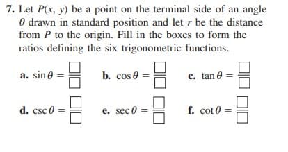 7. Let P(x, y) be a point on the terminal side of an angle
O drawn in standard position and letr be the distance
from P to the origin. Fill in the boxes to form the
ratios defining the six trigonometric functions.
a. sin e
b. cos e
c. tan e
d. csc e
e. sece
f. cot e
