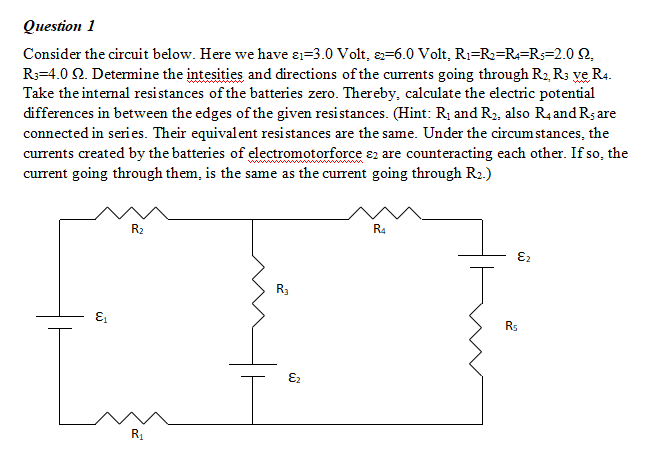 Оиestion 1
Consider the circuit below. Here we have ɛ1=3.0 Volt, &=6.0 Volt, R1=R2=R4=Rs=2.0 2,
R3=4.0 2. Determine the intesities and directions of the currents going through R2, R3 ve R4.
Take the intemal resistances of the batteries zero. Thereby, calculate the electric potential
differences in between the edges of the given resistances. (Hint: R1 and R2, also R4and Rs are
connected in series. Their equivalent resistances are the same. Under the circum stances, the
currents created by the batteries of electromotorforce ɛ2 are counteracting each other. If so, the
current going through them, is the same as the current going through R2.)
R2
R4
Rs
E2
