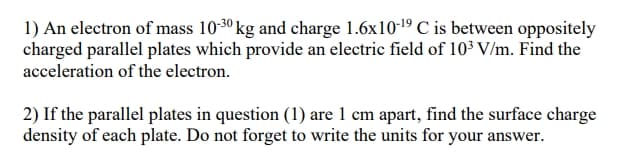 1) An electron of mass 10-30 kg and charge 1.6x1019 C is between oppositely
charged parallel plates which provide an electric field of 10³ V/m. Find the
acceleration of the electron.
2) If the parallel plates in question (1) are 1 cm apart, find the surface charge
density of each plate. Do not forget to write the units for your answer.
