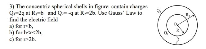 3) The concentric spherical shells in figure contain charges
Qi=2q at R1=b_ and Qz= -q at R2=2b. Use Gauss’ Law to
find the electric field
R,
a) for r<b,
b) for b<r<2b,
c) for r>2b.

