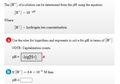 The [H*] of a solution can be determined from the pH using the equation:
[H*] = 10 PH
Where:
[H*] = hydrogen ion concentration
a Use the rules for logarithms and exponents to solve for pH in terms of H*
NOTE: Capitalization counts.
pH = |-log[H+]
6 If (H*] = 3.6 x 10-9 M then
pH =
