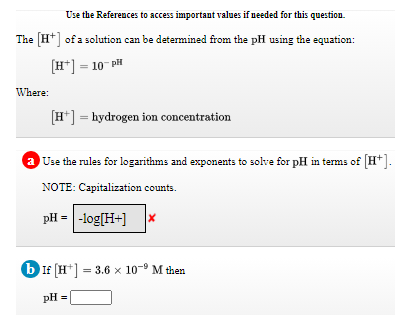 Use the References to access important values if peeded for this question.
The (H*] of a solution can be determined from the pH using the equation:
[H*] = 10- pH
Where:
[H*] = hydrogen ion concentration
a Use the rules for logarithms and exponents to solve for pH in tems of [H*].
NOTE: Capitalization counts.
pH = -log[H+]
b If [H*]
= 3.6 x 10-9 M then
pH =
