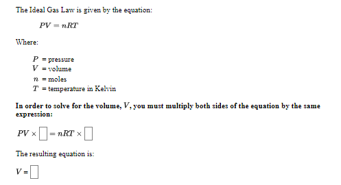 The Ideal Gas Law is given by the equation:
PV = nRT
Where:
P = pressure
V = volume
n = moles
T = temperature in Kelvin
In order to solve for the volume, V, you must multiply both sides of the equation by the same
expression:
PV x= nRT x
The resulting equation is:
v-0
