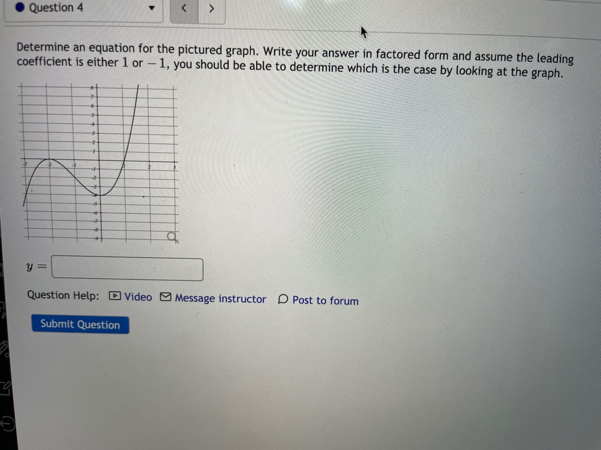 Question 4
<.
Determine an equation for the pictured graph. Write your answer in factored form and assume the leading
coefficient is either 1 or - 1, you should be able to determine which is the case by looking at the graph.
y =
Question Help: DVideo Message instructor D Post to forum
Submit Question
