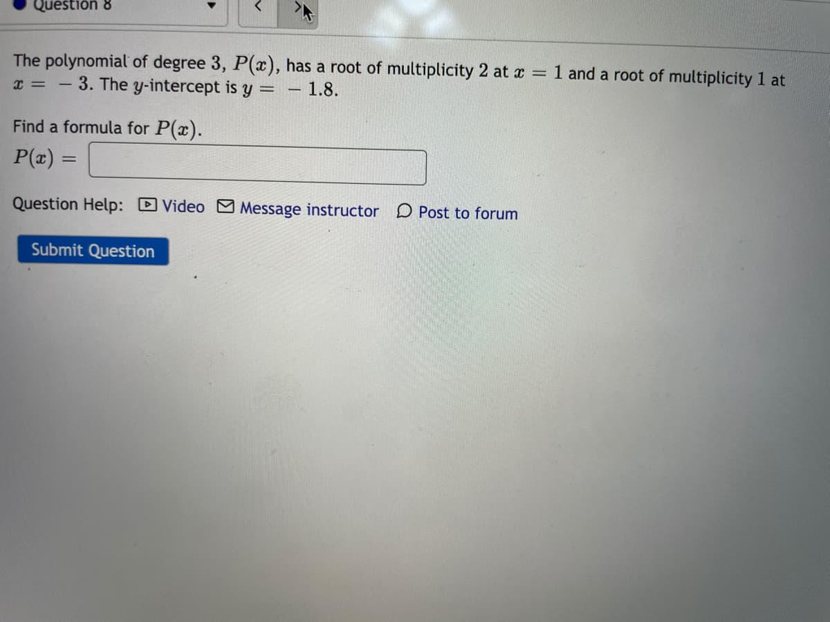 Question 8
The polynomial of degree 3, P(x), has a root of multiplicity 2 at x = 1 and a root of multiplicity 1 at
= - 3. The y-intercept is y =
1.8.
Find a formula for P(x).
P(x) =
Question Help: Video M Message instructor
Post to forum
Submit Question
