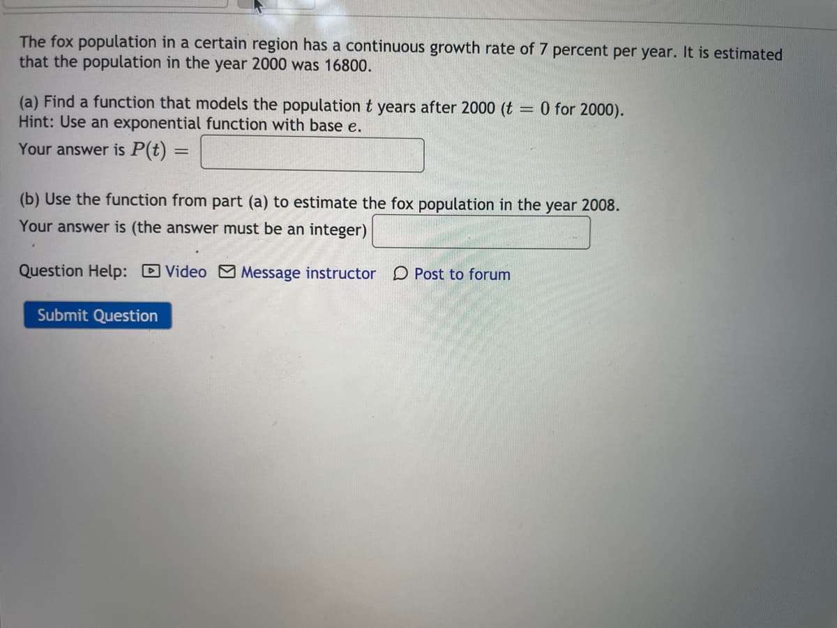 The fox population in a certain region has a continuous growth rate of 7 percent per year. It is estimated
that the population in the year 2000 was 16800.
(a) Find a function that models the population t years after 2000 (t
Hint: Use an exponential function with base e.
= 0 for 2000).
Your answer is P(t)
(b) Use the function from part (a) to estimate the fox population in the year 2008.
Your answer is (the answer must be an integer)
Question Help: D Video Message instructor D Post to forum
Submit Question
