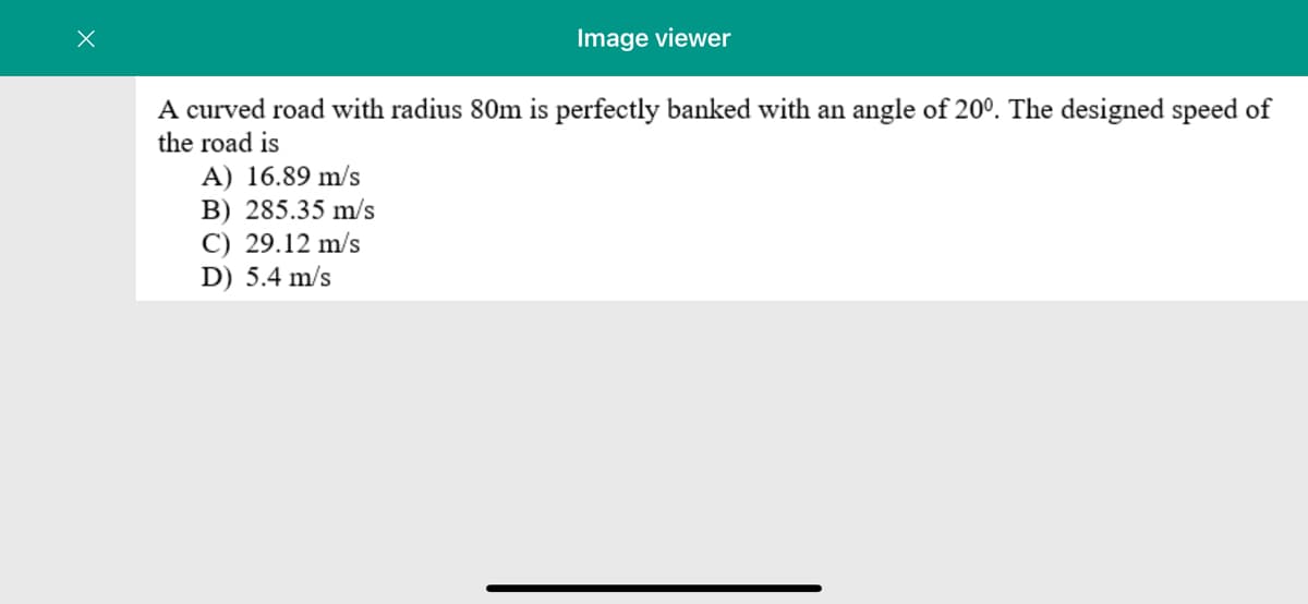 Image viewer
A curved road with radius 80m is perfectly banked with an angle of 20°. The designed speed of
the road is
A) 16.89 m/s
B) 285.35 m/s
C) 29.12 m/s
D) 5.4 m/s
