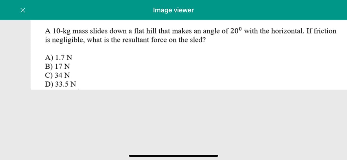 Image viewer
A 10-kg mass slides down a flat hill that makes an angle of 20° with the horizontal. If friction
is negligible, what is the resultant force on the sled?
A) 1.7 N
B) 17 N
C) 34 N
D) 33.5 N
