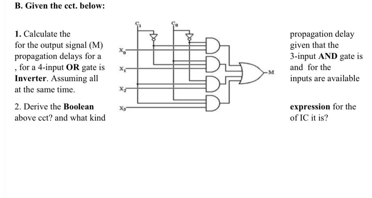 B. Given the cct. below:
1. Calculate the
for the output signal (M)
propagation delays for a
"
for a 4-input OR gate is
Inverter. Assuming all
at the same time.
2. Derive the Boolean
above cct? and what kind
X₁
x₂
-M
propagation delay
given that the
3-input AND gate is
and for the
inputs are available
expression for the
of IC it is?