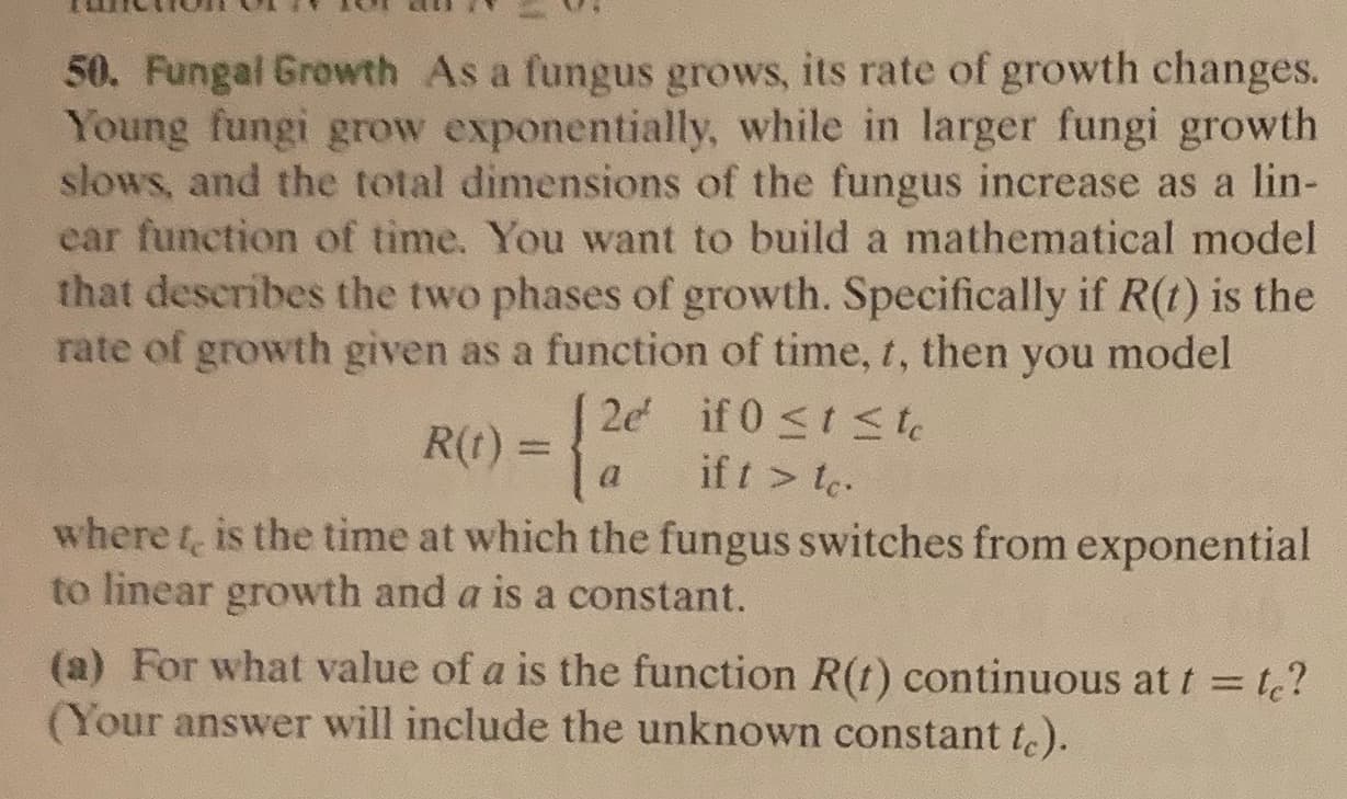 50. Fungal Growth As a fungus grows, its rate of growth changes.
Young fungi grow exponentially, while in larger fungi growth
slows, and the total dimensions of the fungus increase as a lin-
ear function of time. You want to build a mathematical model
that describes the two phases of growth. Specifically if R(t) is the
rate of growth given as a function of time, t, then you model
2e if 0 <t S te
if t > te
where t, is the time at which the fungus switches from exponential
R(t) = {
to linear growth and a is a constant.
(a) For what value of a is the function R(t) continuous at t = t?
(Your answer will include the unknown constant te).
