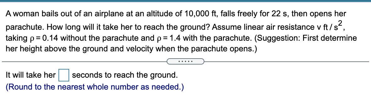 A woman bails out of an airplane at an altitude of 10,000 ft, falls freely for 22 s, then opens her
parachute. How long will it take her to reach the ground? Assume linear air resistance v ft/s,
taking p= 0.14 without the parachute and p= 1.4 with the parachute. (Suggestion: First determine
her height above the ground and velocity when the parachute opens.)
.....
It will take her
seconds to reach the ground.
(Round to the nearest whole number as needed.)
