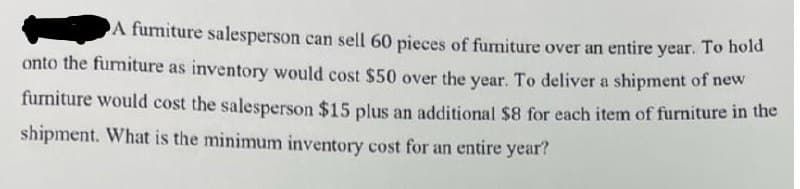 A fumiture salesperson can sell 60 pieces of furniture over an entire year. To hold
onto the furniture as inventory would cost $50 over the year. To deliver a shipment of new
furniture would cost the salesperson $15 plus an additional $8 for each item of furniture in the
shipment. What is the minimum inventory cost for an entire year?
