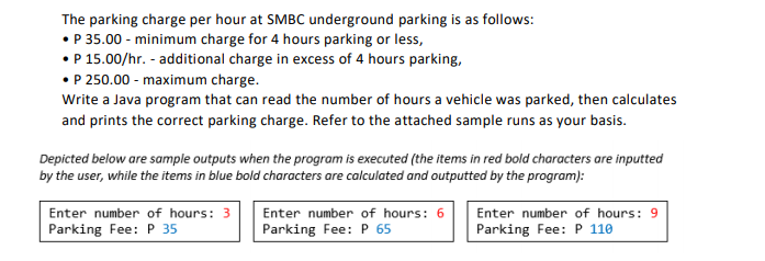 The parking charge per hour at SMBC underground parking is as follows:
• P 35.00 - minimum charge for 4 hours parking or less,
•P 15.00/hr. - additional charge in excess of 4 hours parking,
• P 250.00 - maximum charge.
Write a Java program that can read the number of hours a vehicle was parked, then calculates
and prints the correct parking charge. Refer to the attached sample runs as your basis.
Depicted below are sample outputs when the program is executed (the items in red bold characters are inputted
by the user, while the items in blue bold characters are calculated and outputted by the program):
Enter number of hours: 3
Enter number of hours: 6
Enter number of hours: 9
Parking Fee: P 35
Parking Fee: P 65
Parking Fee: P 110
