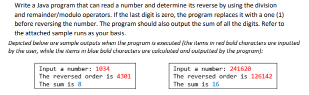 Write a Java program that can read a number and determine its reverse by using the division
and remainder/modulo operators. If the last digit is zero, the program replaces it with a one (1)
before reversing the number. The program should also output the sum of all the digits. Refer to
the attached sample runs as your basis.
Depicted below are sample outputs when the program is executed (the items in red bold characters are inputted
by the user, while the items in blue bold characters are calculated and outputted by the program):
Input a number: 1034
The reversed order is 4301
Input a number: 241620
The reversed order is 126142
The sum is 8
The sum is 16
