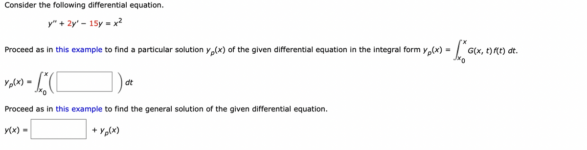 Consider the following differential equation.
y" + 2y' - 15y = x²
"X
K
Proceed as in this example to find a particular solution y(x) of the given differential equation in the integral form y(x) =
'X
Y P(x) = x² (1
Хо
Proceed as in this example to find the general solution of the given differential equation.
y(x) =
+ Yp(x)
dt
G(x, t) f(t) dt.
