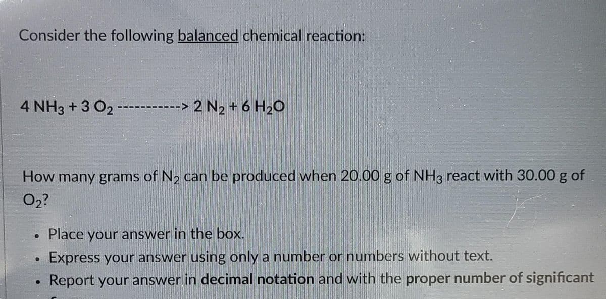 Consider the following balanced chemical reaction:
4 NH3 + 3 0₂
2 N₂ + 6H₂O
How many grams of N₂ can be produced when 20.00 g of NH3 react with 30.00 g of
0₂?
. Place your answer in the box.
Express your answer using only a number or numbers without text.
Report your answer in decimal notation and with the proper number of significant
●