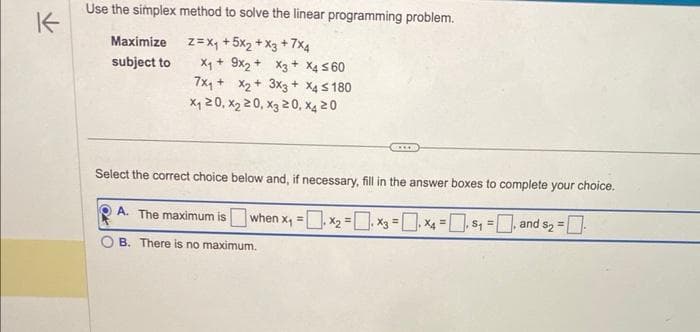 K
Use the simplex method to solve the linear programming problem.
Z = X₁ +5x₂ + x3 +7x4
X₁ + 9x2 +
Maximize
subject to
x3 + x4 ≤60
7x₁ + x₂ +
x₁20, x₂ 20, x320, x4 20
A. The maximum is
B. There is no maximum.
3x3 + x4 ≤180
Select the correct choice below and, if necessary, fill in the answer boxes to complete your choice.
when x₁ = x₂ =
x3 = x₁ = $₁=, and $₂ = [