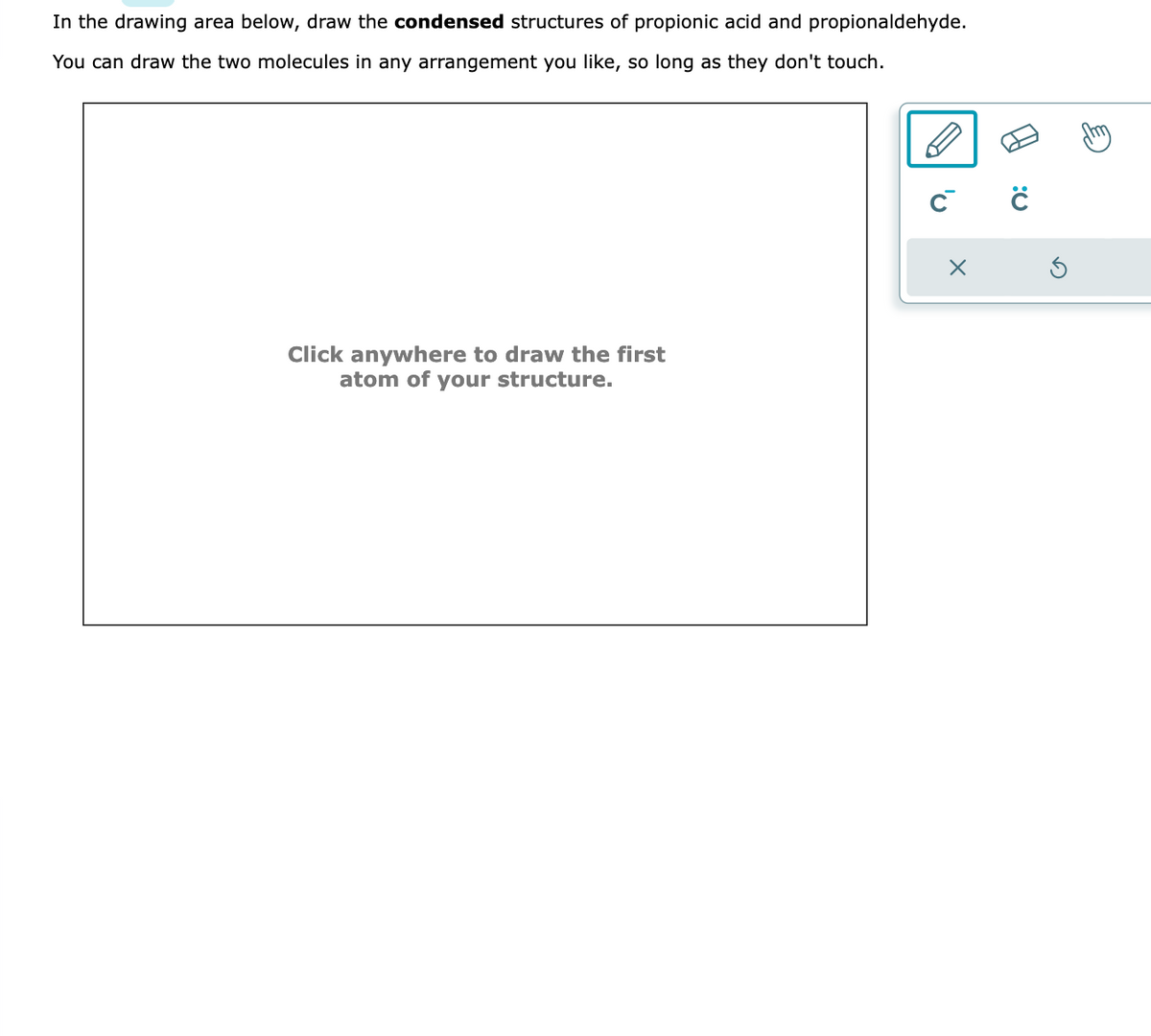 In the drawing area below, draw the condensed structures of propionic acid and propionaldehyde.
You can draw the two molecules in any arrangement you like, so long as they don't touch.
Click anywhere to draw the first
atom of your structure.
C™
X
Q: