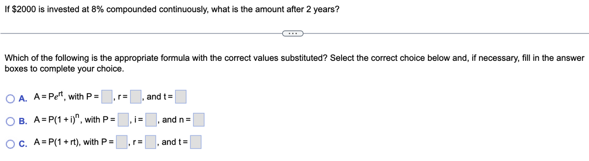 If $2000 is invested at 8% compounded continuously, what is the amount after 2 years?
Which of the following is the appropriate formula with the correct values substituted? Select the correct choice below and, if necessary, fill in the answer
boxes to complete your choice.
O A. A=Pet, with P =
B. A=P(1 + i), with P=
OC. A=P(1 + rt), with P =
r=
i=
, r =
and t =
and n =
and t =