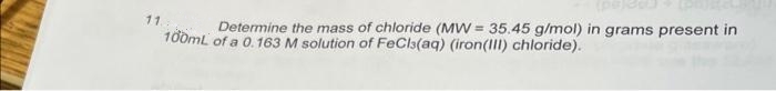 11.
Determine the mass of chloride (MW= 35.45 g/mol) in grams present in
100mL of a 0.163 M solution of FeCl(aq) (iron(III) chloride).