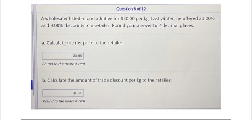 Question 8 of 12
A wholesaler listed a food additive for $50.00 per kg. Last winter, he offered 23.00%
and 9.00% discounts to a retailer. Round your answer to 2 decimal places.
a. Calculate the net price to the retailer:
$0.00
Round to the nearest cent
b. Calculate the amount of trade discount per kg to the retailer:
$0.00
Round to the nearest cent