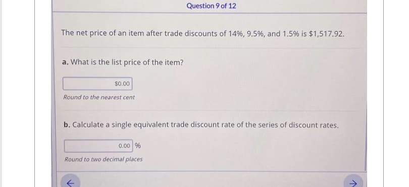 The net price of an item after trade discounts of 14%, 9.5%, and 1.5% is $1,517.92.
a. What is the list price of the item?
$0.00
Round to the nearest cent
Question 9 of 12
b. Calculate a single equivalent trade discount rate of the series of discount rates.
0.00 %
Round to two decimal places
k