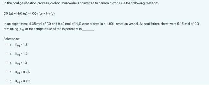 In the coal-gasification process, carbon monoxide is converted to carbon dioxide via the following reaction:
CO (g) + H₂O (g) = CO₂ (g) + H₂ (g)
In an experiment, 0.35 mol of CO and 0.40 mol of H₂O were placed in a 1.00 L reaction vessel. At equilibrium, there were 0.15 mol of CO
remaining. Ke at the temperature of the experiment is
Select one:
a. Keq = 1.8
b. Keq=1.3
c. Keq=13
d. Keq = 0.75
e. Keq = 0.29