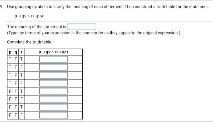 9. Use grouping symbols to clarify the meaning of each statement. Then construct a truth table for the statement.
p-qv~r-par
The meaning of the statement is
(Type the terms of your expression in the same order as they appear in the original expression.)
Complete the truth table.
Par
TTT
TTF
TFT
TFF
FTT
FTF
FFT
FFF
P→qv~r-par