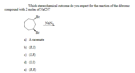 Which stereochemical cutcome do you expect for the reaction of the dibromo
compound with 2 moles of NaCN?
Br
NaN,
Br
a) A racemate
b) (RS)
c) (S.R)
d) (S.5)
e) (RR)
