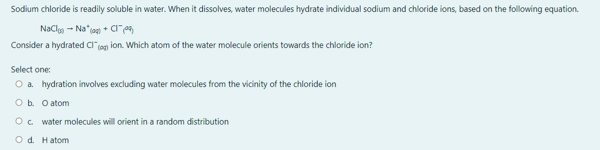 Sodium chloride is readily soluble in water. When it dissolves, water molecules hydrate individual sodium and chloride ions, based on the following equation.
NaClo - Na* (ag) + CI a9
Consider a hydrated Cl (ag) ion. Which atom of the water molecule orients towards the chloride ion?
Select one:
O a. hydration involves excluding water molecules from the vicinity of the chloride ion
O b. O atom
water molecules will orient in a random distribution
O d. Hatom
