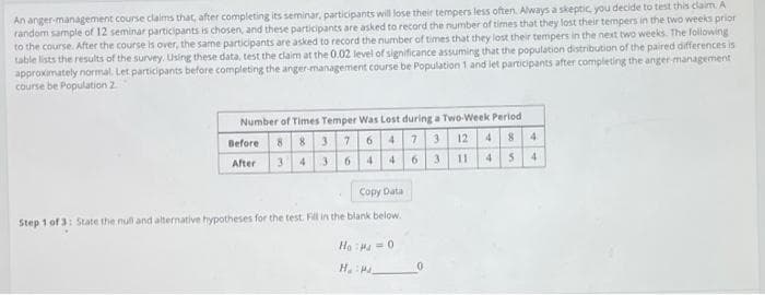 An anger-management course claims that, after completing its seminar, participants will lose their tempers less often. Aways a skeptic you decide to test this claim. A
random sample of 12 seminar participants is chosen, and these participants are asked to record the number of times that they lost their tempers in the two weeks prior
to the course. After the course is over, the same participants are asked to record the number of times that they lost their tempers in the next two weeks. The following
table lists the results of the survey. Using these data, test the claim at the 0.02 level of significance assuming that the population distribution of the paired differences is
approximately normal. Let participants before completing the anger-management course be Population 1 and let participants after completing the anger-management
course be Population 2
Number of Times Temper Was Lost during a Two-Week Period
Before
88376473 12 4
84
3
36 4 4 6 3 11 4 54
After
Copy Data
Step 1 of 3: State the null and alternative hypotheses for the test. Fill in the blank below.
Ha H =0
H. 0
