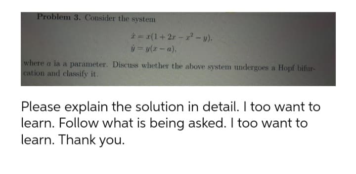 Problem 3. Consider the system
* = (1+2r-a -y).
where a ia a parameter. Discuss whether the above system undergoes a Hopf bifur-
cation and classify it.
Please explain the solution in detail. I too want to
learn. Follow what is being asked. I too want to
learn. Thank you.

