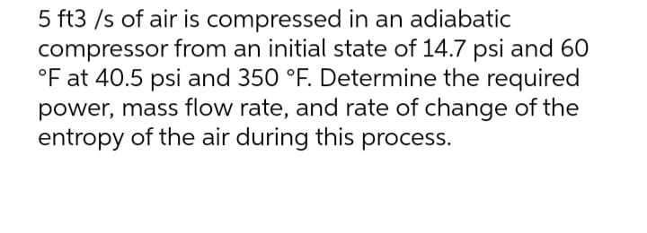 5 ft3 /s of air is compressed in an adiabatic
compressor from an initial state of 14.7 psi and 60
°F at 40.5 psi and 350 °F. Determine the required
power, mass flow rate, and rate of change of the
entropy of the air during this process.
