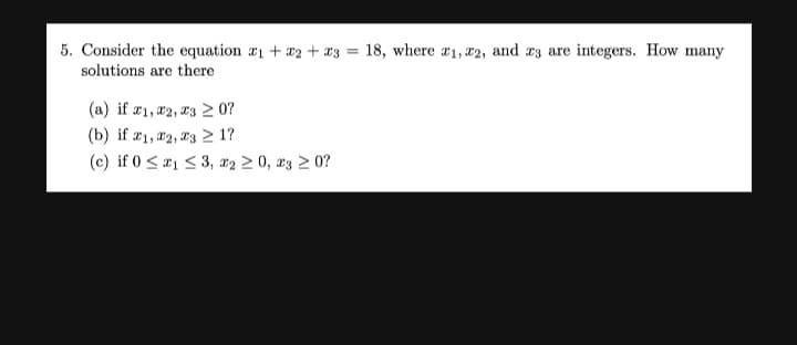 5. Consider the equation
+ x2 + a3 = 18, where #1, 22, and a3 are integers. How many
solutions are there
(a) if r1, #2, 03 2 0?
(b) if æ1, 12, 23 > 1?
(c) if 0 <21 < 3, x2 2 0, r3 2 0?
