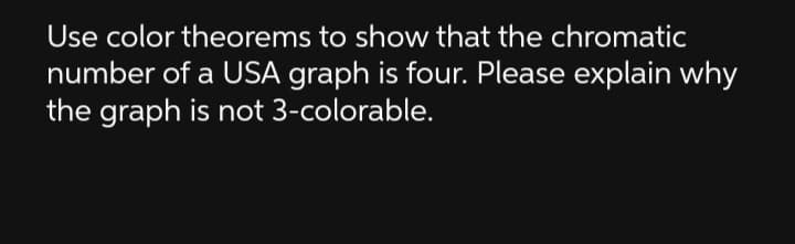 Use color theorems to show that the chromatic
number of a USA graph is four. Please explain why
the graph is not 3-colorable.
