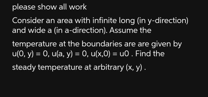 please show all work
Consider an area with infinite long (in y-direction)
and wide a (in a-direction). Assume the
temperature at the boundaries are are given by
u(0, y) = 0, u(a, y) = 0, u(x,0) = u0 . Find the
%3D
steady temperature at arbitrary (x, y) .
