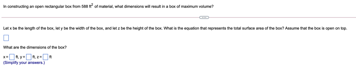 In constructing an open rectangular box from 588 ft of material, what dimensions will result in a box of maximum volume?
Let x be the length of the box, let y be the width of the box, and let z be the height of the box. What is the equation that represents the total surface area of the box? Assume that the box is open on top.
What are the dimensions of the box?
ft, y =
ft, z=
ft
X=
(Simplify your answers.)
