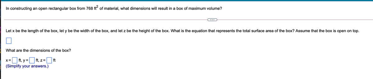 In constructing an open rectangular box from 768 ft of material, what dimensions will result in a box of maximum volume?
Let x be the length of the box, let y be the width of the box, and let z be the height of the box. What is the equation that represents the total surface area of the box? Assume that the box is open on top.
What are the dimensions of the box?
ft, z=
(Simplify your answers.)
X=
ft, у %3D
ft

