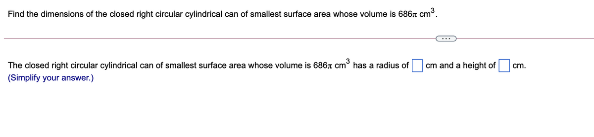 Find the dimensions of the closed right circular cylindrical can of smallest surface area whose volume is 686r Cm°.
3
The closed right circular cylindrical can of smallest surface area whose volume is 686A cm° has a radius of
cm and a height of
cm.
(Simplify your answer.)
