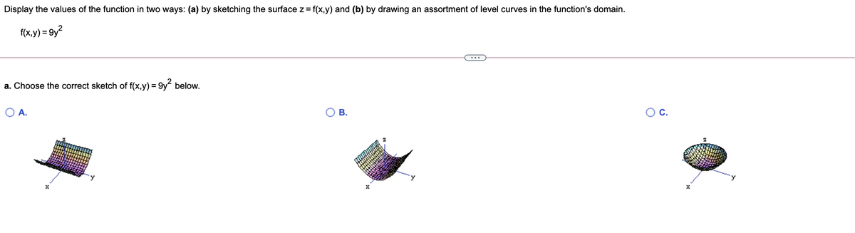 Display the values of the function in two ways: (a) by sketching the surface z= f(x,y) and (b) by drawing an assortment of level curves in the function's domain.
f(x,y) = 9y?
a. Choose the correct sketch of f(x,y) = 9y below.
%3D
O A.
В.
OC.
B.
